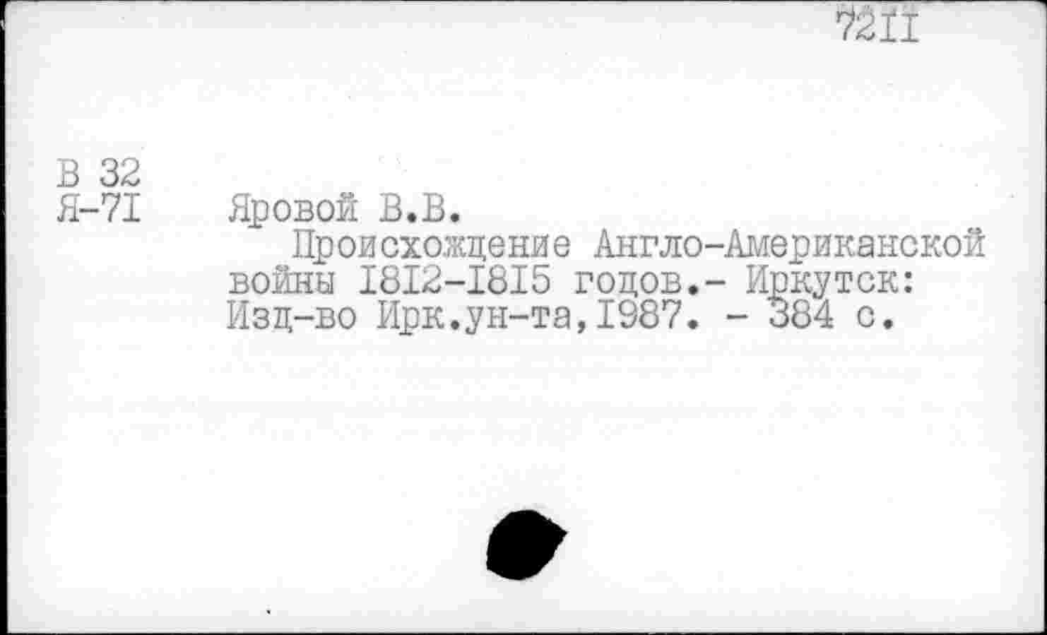 ﻿юн
В 32
Я-71 Яровой В.В.
Происхождение Англо-Американской войны 1812-1815 годов.- Иркутск: Изд-во Ирк.ун-та, 1987. - 384 с.